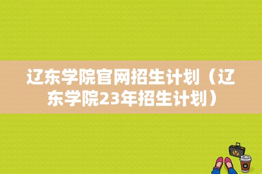 辽东学院官网招生计划（辽东学院23年招生计划）