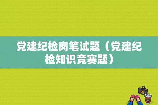 党建纪检岗笔试题（党建纪检知识竞赛题）