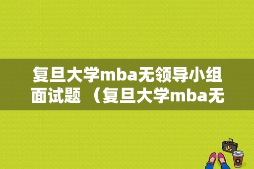 复旦大学mba无领导小组面试题 （复旦大学mba无领导小组面试题）