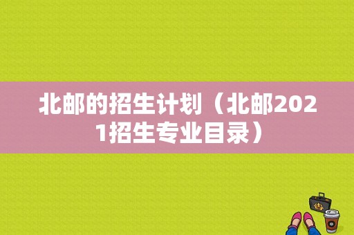 北邮的招生计划（北邮2021招生专业目录）