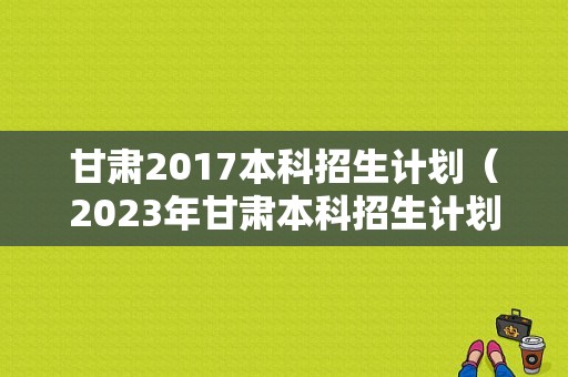 甘肃2017本科招生计划（2023年甘肃本科招生计划）