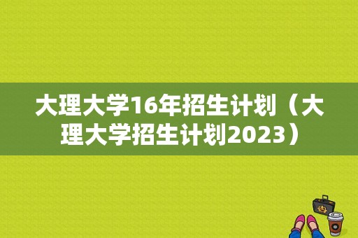 大理大学16年招生计划（大理大学招生计划2023）