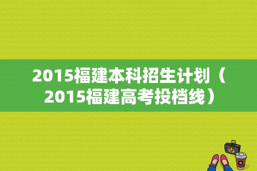 2015福建本科招生计划（2015福建高考投档线）