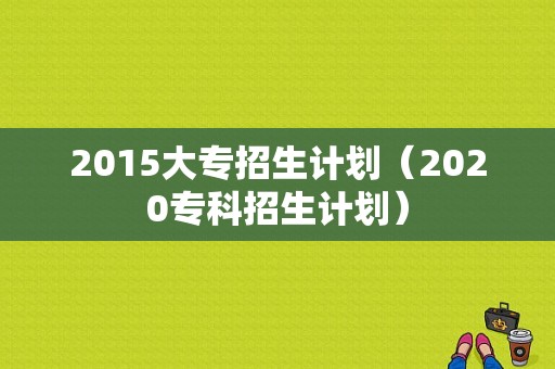 2015大专招生计划（2020专科招生计划）