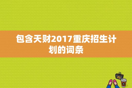 包含天财2017重庆招生计划的词条