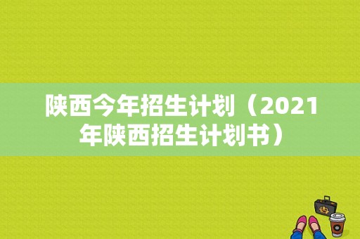 陕西今年招生计划（2021年陕西招生计划书）