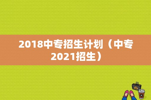 2018中专招生计划（中专2021招生）