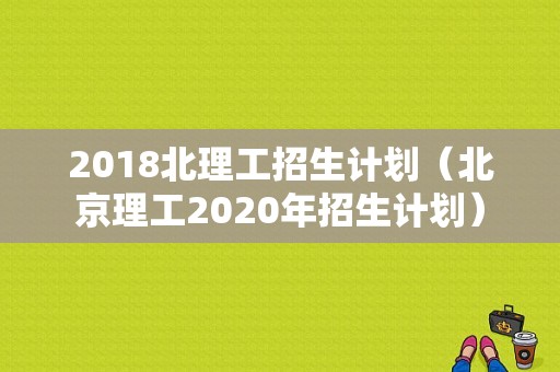 2018北理工招生计划（北京理工2020年招生计划）