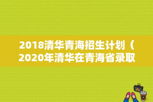 2018清华青海招生计划（2020年清华在青海省录取分数多少）