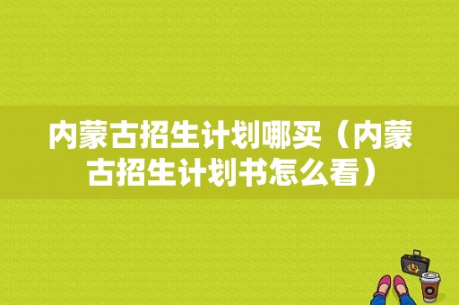 内蒙古招生计划哪买（内蒙古招生计划书怎么看）