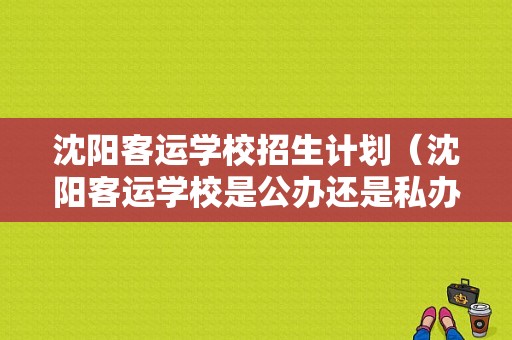 沈阳客运学校招生计划（沈阳客运学校是公办还是私办）