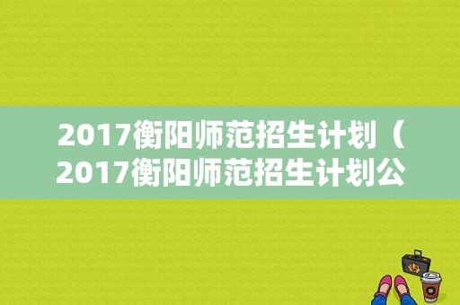 2017衡阳师范招生计划（2017衡阳师范招生计划公告）