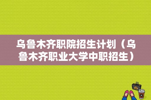 乌鲁木齐职院招生计划（乌鲁木齐职业大学中职招生）