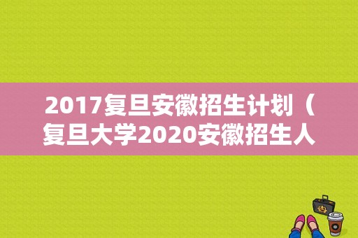 2017复旦安徽招生计划（复旦大学2020安徽招生人数）