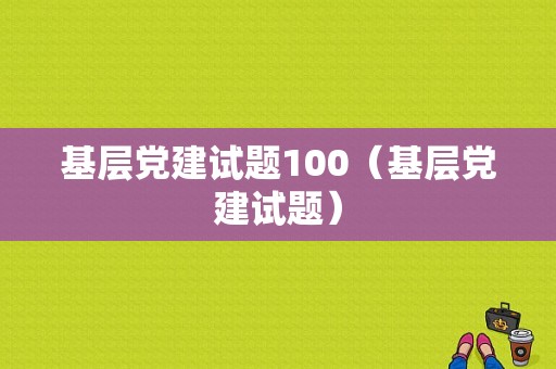 基层党建试题100（基层党建试题）