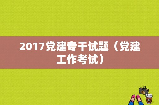 2017党建专干试题（党建工作考试）