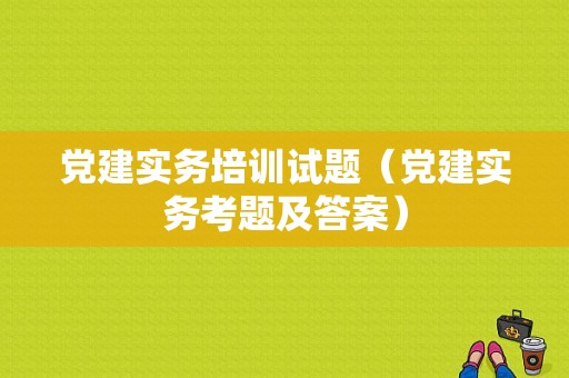 党建实务培训试题（党建实务考题及答案）