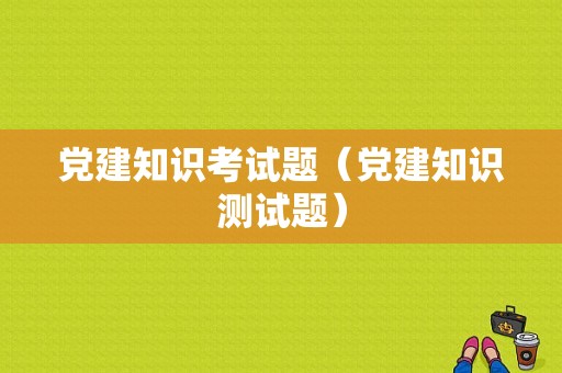 党建知识考试题（党建知识测试题）