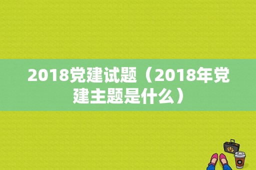 2018党建试题（2018年党建主题是什么）