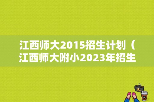 江西师大2015招生计划（江西师大附小2023年招生计划）