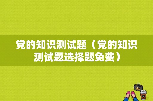 党的知识测试题（党的知识测试题选择题免费）