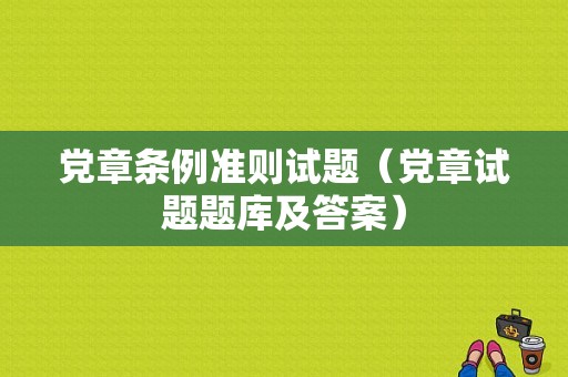 党章条例准则试题（党章试题题库及答案）