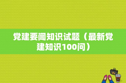 党建要闻知识试题（最新党建知识100问）