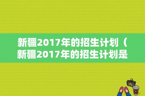 新疆2017年的招生计划（新疆2017年的招生计划是多少）